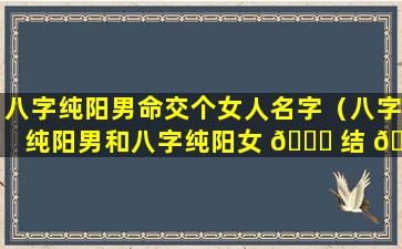 八字纯阳男命交个女人名字（八字纯阳男和八字纯阳女 🐕 结 🌺 婚好不好）